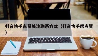 抖音快手点赞关注联系方式（抖音快手帮点赞）