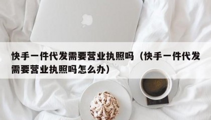 快手一件代发需要营业执照吗（快手一件代发需要营业执照吗怎么办）