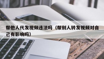 帮他人代发视频违法吗（帮别人转发视频对自己有影响吗）