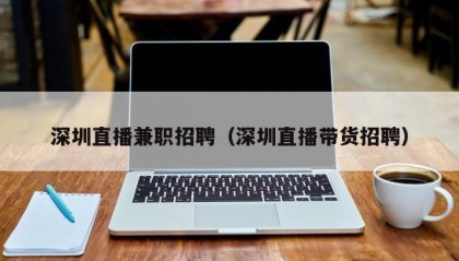 深圳直播兼职招聘（深圳直播带货招聘）