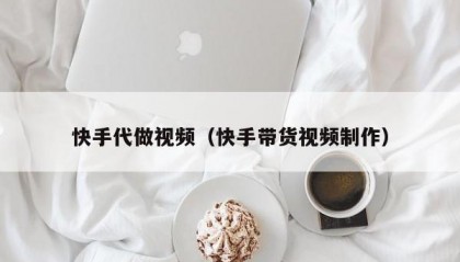 快手代做视频（快手带货视频制作）
