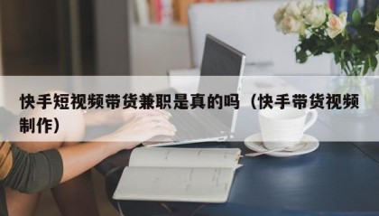 快手短视频带货兼职是真的吗（快手带货视频制作）
