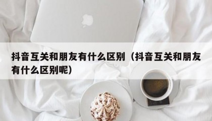 抖音互关和朋友有什么区别（抖音互关和朋友有什么区别呢）