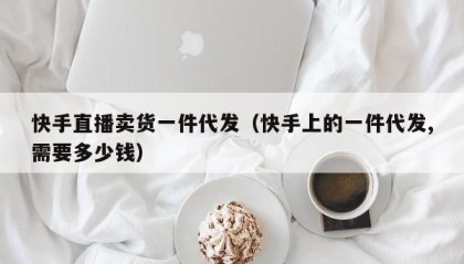 快手直播卖货一件代发（快手上的一件代发,需要多少钱）