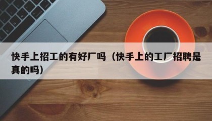 快手上招工的有好厂吗（快手上的工厂招聘是真的吗）