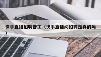 快手直播招聘普工（快手直播间招聘是真的吗）